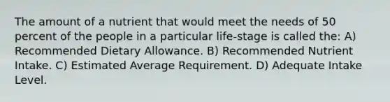 The amount of a nutrient that would meet the needs of 50 percent of the people in a particular life-stage is called the: A) Recommended Dietary Allowance. B) Recommended Nutrient Intake. C) Estimated Average Requirement. D) Adequate Intake Level.