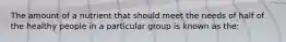 The amount of a nutrient that should meet the needs of half of the healthy people in a particular group is known as the: