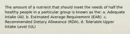 The amount of a nutrient that should meet the needs of half the healthy people in a particular group is known as the: a. Adequate Intake (AI). b. Estimated Average Requirement (EAR). c. Recommended Dietary Allowance (RDA). d. Tolerable Upper Intake Level (UL)