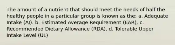 The amount of a nutrient that should meet the needs of half the healthy people in a particular group is known as the: a. Adequate Intake (AI). b. Estimated Average Requirement (EAR). c. Recommended Dietary Allowance (RDA). d. Tolerable Upper Intake Level (UL)