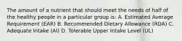 The amount of a nutrient that should meet the needs of half of the healthy people in a particular group is: A. Estimated Average Requirement (EAR) B. Recommended Dietary Allowance (RDA) C. Adequate Intake (AI) D. Tolerable Upper Intake Level (UL)