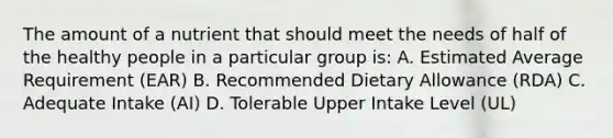 The amount of a nutrient that should meet the needs of half of the healthy people in a particular group is: A. Estimated Average Requirement (EAR) B. Recommended Dietary Allowance (RDA) C. Adequate Intake (AI) D. Tolerable Upper Intake Level (UL)