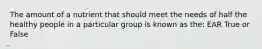 The amount of a nutrient that should meet the needs of half the healthy people in a particular group is known as the: EAR True or False