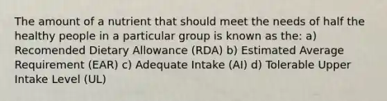 The amount of a nutrient that should meet the needs of half the healthy people in a particular group is known as the: a) Recomended Dietary Allowance (RDA) b) Estimated Average Requirement (EAR) c) Adequate Intake (AI) d) Tolerable Upper Intake Level (UL)