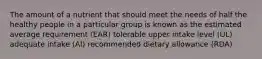 The amount of a nutrient that should meet the needs of half the healthy people in a particular group is known as the estimated average requirement (EAR) tolerable upper intake level (UL) adequate intake (AI) recommended dietary allowance (RDA)