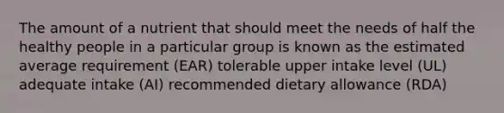 The amount of a nutrient that should meet the needs of half the healthy people in a particular group is known as the estimated average requirement (EAR) tolerable upper intake level (UL) adequate intake (AI) recommended dietary allowance (RDA)