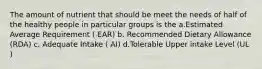 The amount of nutrient that should be meet the needs of half of the healthy people in particular groups is the a.Estimated Average Requirement ( EAR) b. Recommended Dietary Allowance (RDA) c. Adequate Intake ( AI) d.Tolerable Upper intake Level (UL )