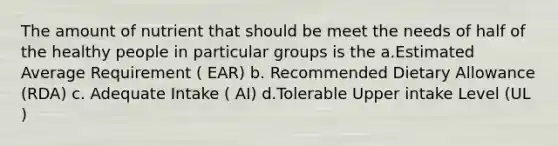 The amount of nutrient that should be meet the needs of half of the healthy people in particular groups is the a.Estimated Average Requirement ( EAR) b. Recommended Dietary Allowance (RDA) c. Adequate Intake ( AI) d.Tolerable Upper intake Level (UL )