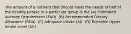 The amount of a nutrient that should meet the needs of half of the healthy people in a particular group is the (A) Estimated Average Requirement (EAR). (B) Recommended Dietary Allowance (RDA) .(C) Adequate Intake (AI). (D) Tolerable Upper Intake Level (UL).