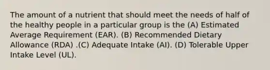 The amount of a nutrient that should meet the needs of half of the healthy people in a particular group is the (A) Estimated Average Requirement (EAR). (B) Recommended Dietary Allowance (RDA) .(C) Adequate Intake (AI). (D) Tolerable Upper Intake Level (UL).