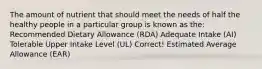 The amount of nutrient that should meet the needs of half the healthy people in a particular group is known as the: Recommended Dietary Allowance (RDA) Adequate Intake (AI) Tolerable Upper Intake Level (UL) Correct! Estimated Average Allowance (EAR)