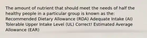 The amount of nutrient that should meet the needs of half the healthy people in a particular group is known as the: Recommended Dietary Allowance (RDA) Adequate Intake (AI) Tolerable Upper Intake Level (UL) Correct! Estimated Average Allowance (EAR)