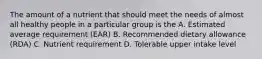 The amount of a nutrient that should meet the needs of almost all healthy people in a particular group is the A. Estimated average requirement (EAR) B. Recommended dietary allowance (RDA) C. Nutrient requirement D. Tolerable upper intake level