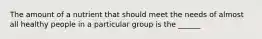 The amount of a nutrient that should meet the needs of almost all healthy people in a particular group is the ______