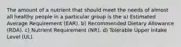 The amount of a nutrient that should meet the needs of almost all healthy people in a particular group is the a) Estimated Average Requirement (EAR). b) Recommended Dietary Allowance (RDA). c) Nutrient Requirement (NR). d) Tolerable Upper Intake Level (UL).