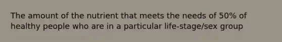 The amount of the nutrient that meets the needs of 50% of healthy people who are in a particular life-stage/sex group