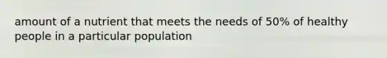 amount of a nutrient that meets the needs of 50% of healthy people in a particular population