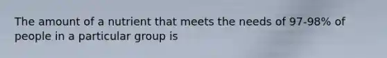 The amount of a nutrient that meets the needs of 97-98% of people in a particular group is