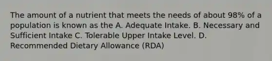 The amount of a nutrient that meets the needs of about 98% of a population is known as the A. Adequate Intake. B. Necessary and Sufficient Intake C. Tolerable Upper Intake Level. D. Recommended Dietary Allowance (RDA)