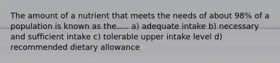 The amount of a nutrient that meets the needs of about 98% of a population is known as the..... a) adequate intake b) necessary and sufficient intake c) tolerable upper intake level d) recommended dietary allowance