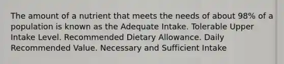 The amount of a nutrient that meets the needs of about 98% of a population is known as the​ ​Adequate Intake. ​Tolerable Upper Intake Level. Recommended Dietary Allowance. ​Daily Recommended Value. Necessary and Sufficient Intake​