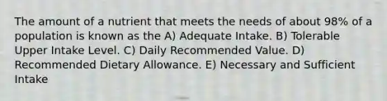 The amount of a nutrient that meets the needs of about 98% of a population is known as the​ A) ​Adequate Intake. B) Tolerable Upper Intake Level. C) Daily Recommended Value. D) Recommended Dietary Allowance. E) Necessary and Sufficient Intake​