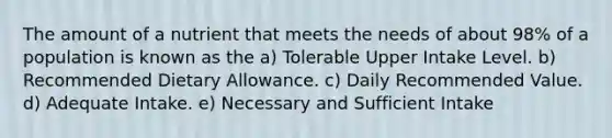 The amount of a nutrient that meets the needs of about 98% of a population is known as the​ a) Tolerable Upper Intake Level. b) Recommended Dietary Allowance. c) ​Daily Recommended Value. d) Adequate Intake. e) Necessary and Sufficient Intake
