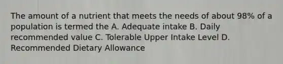 The amount of a nutrient that meets the needs of about 98% of a population is termed the A. Adequate intake B. Daily recommended value C. Tolerable Upper Intake Level D. Recommended Dietary Allowance