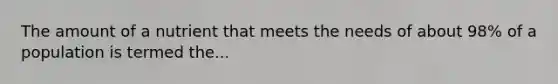 The amount of a nutrient that meets the needs of about 98% of a population is termed the...