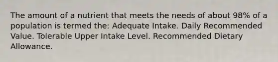 The amount of a nutrient that meets the needs of about 98% of a population is termed the: Adequate Intake. Daily Recommended Value. Tolerable Upper Intake Level. Recommended Dietary Allowance.