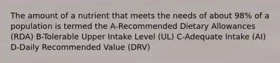 The amount of a nutrient that meets the needs of about 98% of a population is termed the A-Recommended Dietary Allowances (RDA) B-Tolerable Upper Intake Level (UL) C-Adequate Intake (AI) D-Daily Recommended Value (DRV)