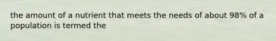 the amount of a nutrient that meets the needs of about 98% of a population is termed the