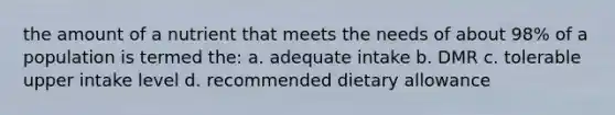 the amount of a nutrient that meets the needs of about 98% of a population is termed the: a. adequate intake b. DMR c. tolerable upper intake level d. recommended dietary allowance