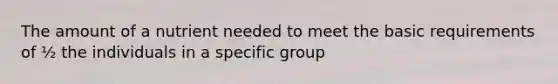 The amount of a nutrient needed to meet the basic requirements of ½ the individuals in a specific group