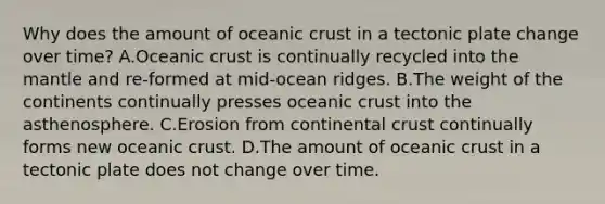 Why does the amount of oceanic crust in a tectonic plate change over time? A.Oceanic crust is continually recycled into the mantle and re-formed at mid-ocean ridges. B.The weight of the continents continually presses oceanic crust into the asthenosphere. C.Erosion from continental crust continually forms new oceanic crust. D.The amount of oceanic crust in a tectonic plate does not change over time.