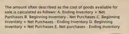 The amount often described as the cost of goods available for sale is calculated as follows: A. Ending Inventory + Net Purchases B. Beginning Inventory - Net Purchases C. Beginning Inventory + Net Purchases - Ending Inventory D. Beginning Inventory + Net Purchases E. Net purchases - Ending Inventory