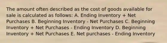 The amount often described as the cost of goods available for sale is calculated as follows: A. Ending Inventory + Net Purchases B. Beginning Inventory - Net Purchases C. Beginning Inventory + Net Purchases - Ending Inventory D. Beginning Inventory + Net Purchases E. Net purchases - Ending Inventory