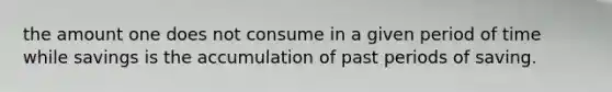 the amount one does not consume in a given period of time while savings is the accumulation of past periods of saving.