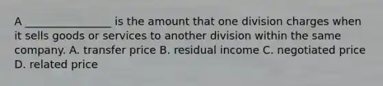 A ________________ is the amount that one division charges when it sells goods or services to another division within the same company. A. transfer price B. residual income C. negotiated price D. related price