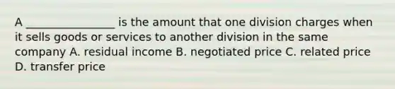 A ________________ is the amount that one division charges when it sells goods or services to another division in the same company A. residual income B. negotiated price C. related price D. transfer price