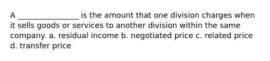 A ________________ is the amount that one division charges when it sells goods or services to another division within the same company. a. residual income b. negotiated price c. related price d. transfer price