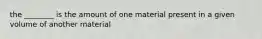 the ________ is the amount of one material present in a given volume of another material