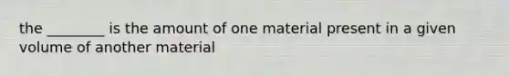 the ________ is the amount of one material present in a given volume of another material