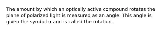 The amount by which an optically active compound rotates the plane of polarized light is measured as an angle. This angle is given the symbol α and is called the rotation.