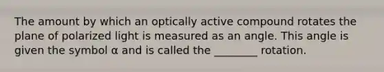 The amount by which an optically active compound rotates the plane of polarized light is measured as an angle. This angle is given the symbol α and is called the ________ rotation.