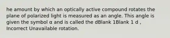 he amount by which an optically active compound rotates the plane of polarized light is measured as an angle. This angle is given the symbol α and is called the dBlank 1Blank 1 d , Incorrect Unavailable rotation.