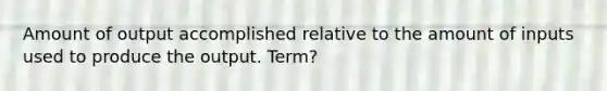 Amount of output accomplished relative to the amount of inputs used to produce the output. Term?