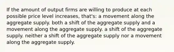 If the amount of output firms are willing to produce at each possible price level increases, that's: a movement along the aggregate supply. both a shift of the aggregate supply and a movement along the aggregate supply. a shift of the aggregate supply. neither a shift of the aggregate supply nor a movement along the aggregate supply.