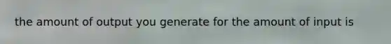 the amount of output you generate for the amount of input is