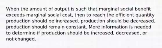 When the amount of output is such that marginal social benefit exceeds marginal social cost, then to reach the efficient quantity production should be increased. production should be decreased. production should remain constant. More information is needed to determine if production should be increased, decreased, or not changed.